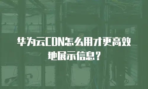 华为云CDN怎么用才更高效地展示信息？