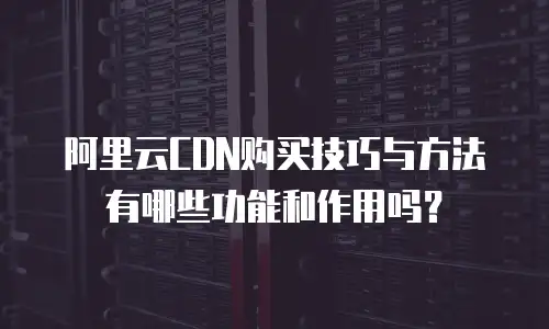阿里云CDN购买技巧与方法有哪些功能和作用吗？
