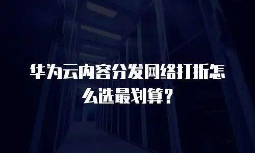 华为云内容分发网络打折怎么选最划算？