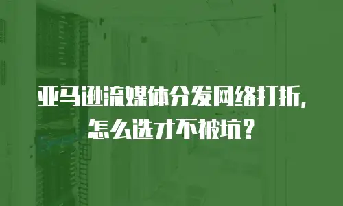 亚马逊流媒体分发网络打折，怎么选才不被坑？