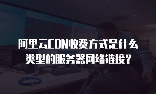 阿里云CDN收费方式是什么类型的服务器网络链接？