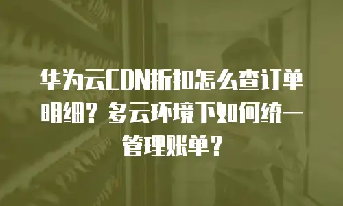 华为云CDN折扣怎么查订单明细？多云环境下如何统一管理账单？