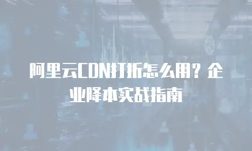 阿里云CDN打折怎么用？企业降本实战指南
