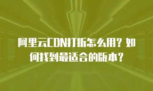 阿里云CDN打折怎么用？如何找到最适合的版本？