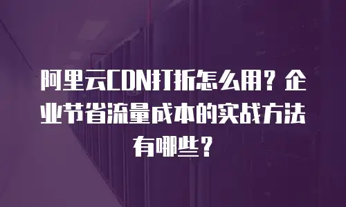 阿里云CDN打折怎么用？企业节省流量成本的实战方法有哪些？