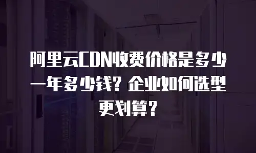 阿里云CDN收费价格是多少一年多少钱？企业如何选型更划算？