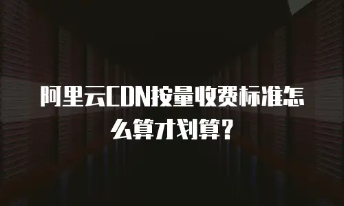 阿里云CDN按量收费标准怎么算才划算？