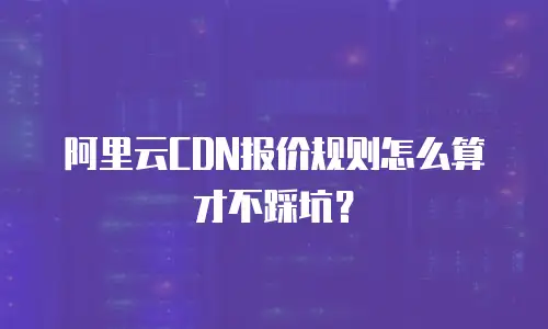 阿里云CDN报价规则怎么算才不踩坑？