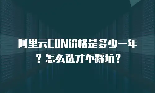 阿里云CDN价格是多少一年？怎么选才不踩坑？