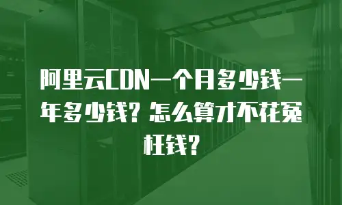 阿里云CDN一个月多少钱一年多少钱？怎么算才不花冤枉钱？