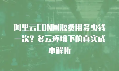 阿里云CDN回源费用多少钱一次？多云环境下的真实成本解析