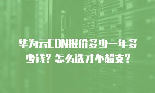 华为云CDN报价多少一年多少钱？怎么选才不超支？