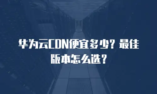 华为云CDN便宜多少？最佳版本怎么选？