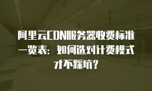阿里云CDN服务器收费标准一览表：如何选对计费模式才不踩坑？