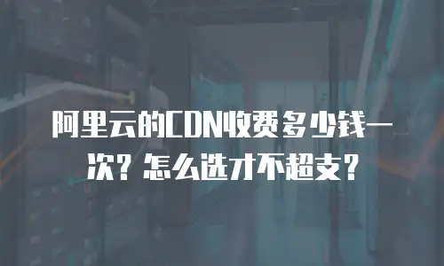 阿里云的CDN收费多少钱一次？怎么选才不超支？