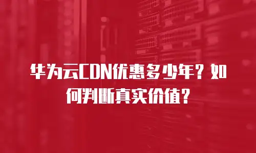 华为云CDN优惠多少年？如何判断真实价值？