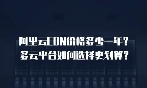 阿里云CDN价格多少一年？多云平台如何选择更划算？