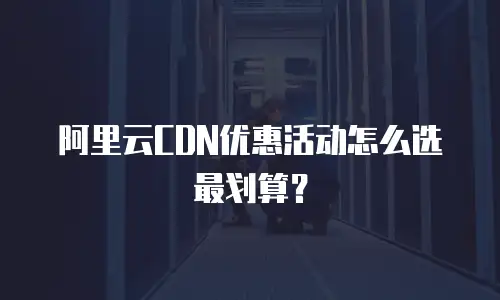阿里云CDN优惠活动怎么选最划算？