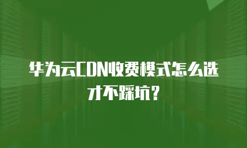 华为云CDN收费模式怎么选才不踩坑？