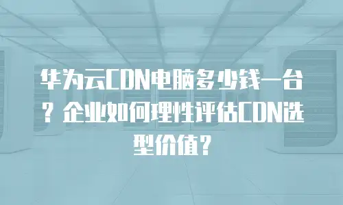 华为云CDN电脑多少钱一台？企业如何理性评估CDN选型价值？