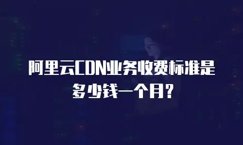 阿里云CDN业务收费标准是多少钱一个月？