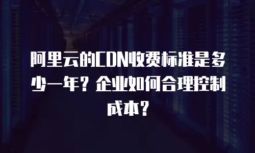 阿里云的CDN收费标准是多少一年？企业如何合理控制成本？