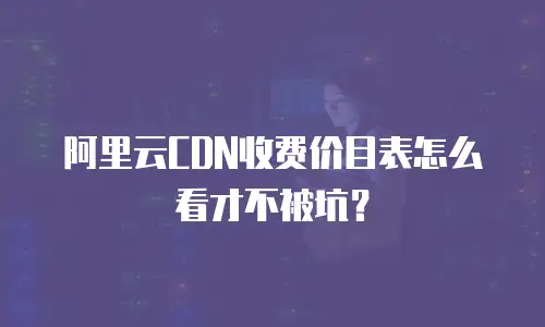 阿里云CDN收费价目表怎么看才不被坑？