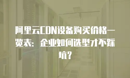 阿里云CDN设备购买价格一览表：企业如何选型才不踩坑？