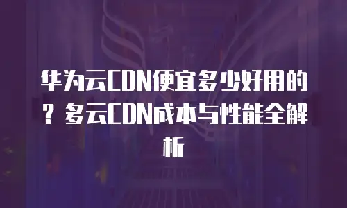 华为云CDN便宜多少好用的？多云CDN成本与性能全解析
