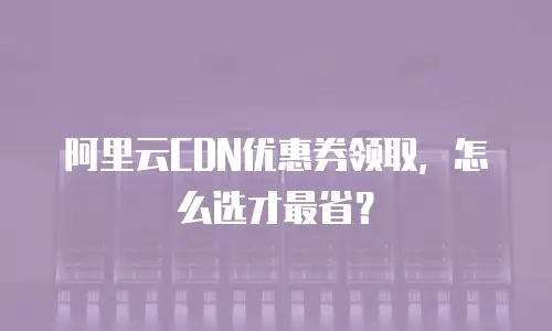 阿里云CDN优惠券领取，怎么选才最省？