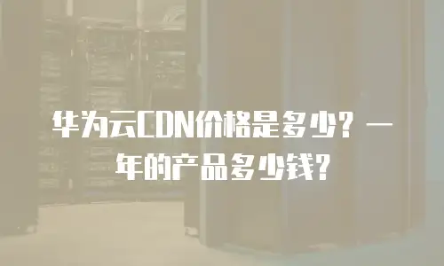 华为云CDN价格是多少？一年的产品多少钱？
