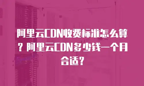 阿里云CDN收费标准怎么算？阿里云CDN多少钱一个月合适？
