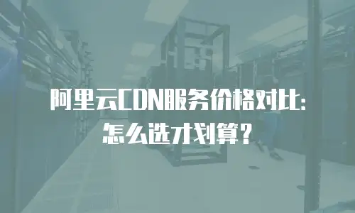 阿里云CDN服务价格对比：怎么选才划算？
