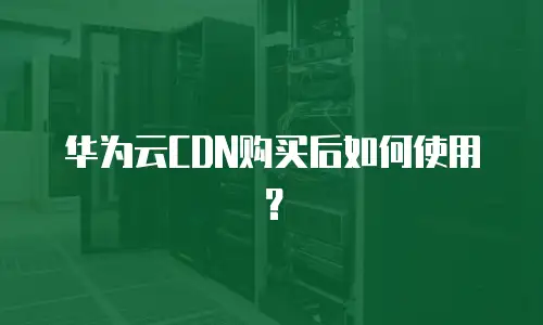 华为云CDN购买后如何使用？