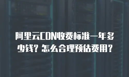 阿里云CDN收费标准一年多少钱？怎么合理预估费用？