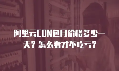 阿里云CDN包月价格多少一天？怎么看才不吃亏？