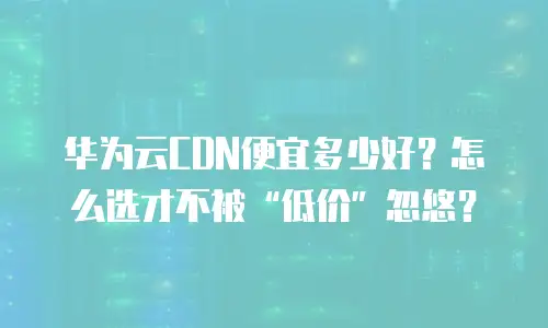 华为云CDN便宜多少好？怎么选才不被&ldquo;低价&rdquo;忽悠？
