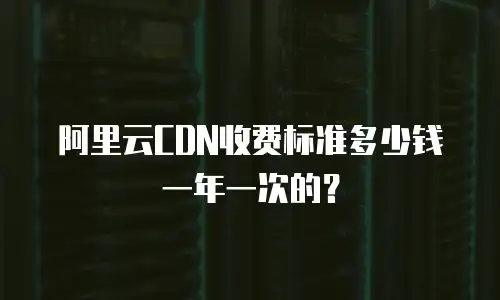 阿里云CDN收费标准多少钱一年一次的？