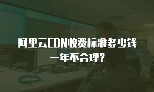 阿里云CDN收费标准多少钱一年不合理？