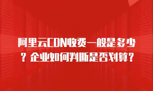 阿里云CDN收费一般是多少？企业如何判断是否划算？