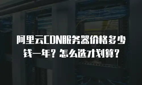 阿里云CDN服务器价格多少钱一年？怎么选才划算？