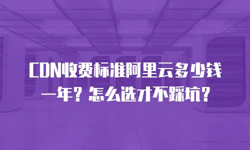 CDN收费标准阿里云多少钱一年？怎么选才不踩坑？