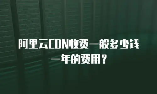 阿里云CDN收费一般多少钱一年的费用？