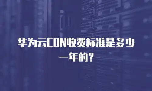 华为云CDN收费标准是多少一年的？