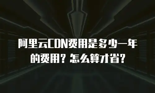 阿里云CDN费用是多少一年的费用？怎么算才省？
