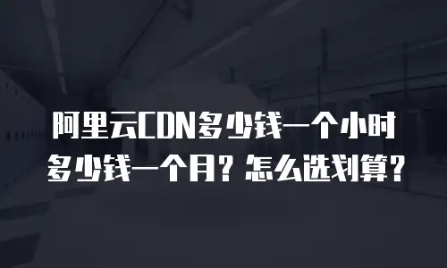 阿里云CDN多少钱一个小时多少钱一个月？怎么选划算？