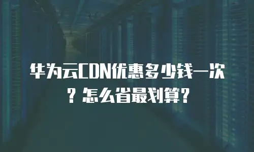 华为云CDN优惠多少钱一次？怎么省最划算？