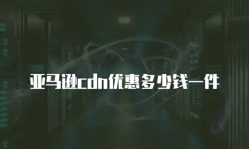 亚马逊cdn优惠多少钱一件