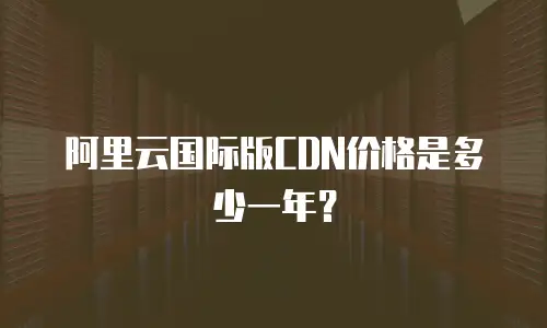 阿里云国际版CDN价格是多少一年？