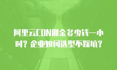 阿里云CDN佣金多少钱一小时？企业如何选型不踩坑？